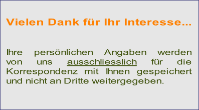 Vielen Dank für Ihr Interesse...


Ihre persönlichen Angaben werden
von uns ausschliesslich für die
Korrespondenz mit Ihnen gespeichert
und nicht an Dritte weitergegeben.
